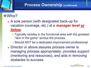 Process Ownership (continued)
Who?


A sole person (with designated back-up for
vacation coverage, etc.) at a manager le...
