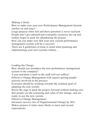 Making it Stick:
How to make sure your new Performance Management System
catches on and stays!
Large projects often fail and there potential is never realized:
People don’t get onboard and eventually resources dry up and
leaders begin to push for abandoning the project.
How can you make sure that your new custom performance
management system will be a success?
There are 8 guidelines to keep in mind when planning and
implementing your new systems rollout….
Leading the Charge:
How should you introduce the new performance management
system to the company?
A one-and-done e-mail to the staff will not suffice!
Effective Change Management will require getting people
actively involved in the process:
Everyone should be working towards the common goal of
adopting the new system
Resist the urge to push the project forward without making sure
that people see the reasoning and value of the change, and are
ready to use the new system.
Effective Change Management:
Increases success rate of Organizational Change by 96%
Makes projects 6 times more likely to meet and exceed
expectations
 
