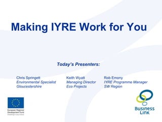 Making IYRE Work for You Today’s Presenters: Rob Emony IYRE Programme Manager SW Region Keith Wyatt Managing Director  Eco Projects Chris Springett Environmental Specialist Gloucestershire 