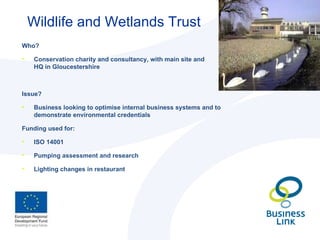 Wildlife and Wetlands Trust  Who? Conservation charity and consultancy, with main site and  HQ in Gloucestershire  Issue? Business looking to optimise internal business systems and to demonstrate environmental credentials Funding used for: ISO 14001 Pumping assessment and research Lighting changes in restaurant 