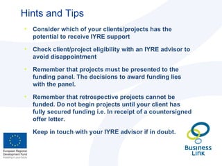 Hints and Tips Consider which of your clients/projects has the potential to receive IYRE support Check client/project eligibility with an IYRE advisor to avoid disappointment Remember that projects must be presented to the funding panel. The decisions to award funding lies with the panel. Remember that retrospective projects cannot be funded. Do not begin projects until your client has fully secured funding i.e. In receipt of a countersigned offer letter. Keep in touch with your IYRE advisor if in doubt. 