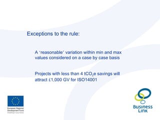 Exceptions to the rule: A  ‘ reasonable ’  variation within min and max values considered on a case by case basis Projects with less than 4 tCO 2 e savings will attract  £ 1,000 GV for ISO14001 