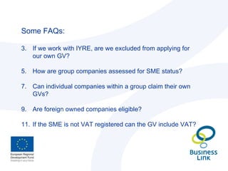 Some FAQs: If we work with IYRE, are we excluded from applying for our own GV? How are group companies assessed for SME status? Can individual companies within a group claim their own GVs? Are foreign owned companies eligible? If the SME is not VAT registered can the GV include VAT? 