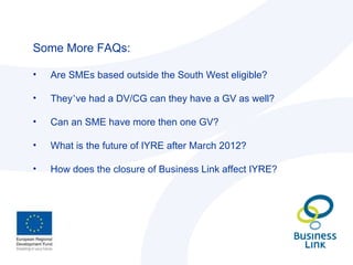 Some More FAQs: Are SMEs based outside the South West eligible? They ’ ve had a DV/CG can they have a GV as well? Can an SME have more then one GV? What is the future of IYRE after March 2012? How does the closure of Business Link affect IYRE? 