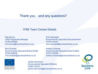 Thank you  –  and any questions? IYRE Team Contact Details Rob Emony IYRE Programme Manager 07769 259485 [email_address] Nina Skubala Environmental Specialist Bristol & Bath 07500 668659 [email_address] Chris Springett Environmental Specialist Gloucestershire 07766 005487 [email_address] Anthony Downes Environmental Specialist Bristol & Bath 07733 333058 [email_address] James Hammond Environmental Specialist Wiltshire 07980 165741 [email_address] 