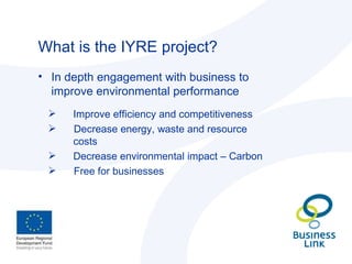What is the IYRE project? In depth engagement with business to improve environmental performance Improve efficiency and competitiveness Decrease energy, waste and resource  costs Decrease environmental impact – Carbon Free for businesses 