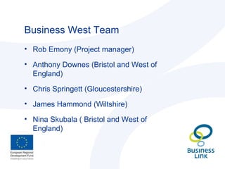 Business West Team Rob Emony (Project manager) Anthony Downes (Bristol and West of England) Chris Springett (Gloucestershire) James Hammond (Wiltshire) Nina Skubala ( Bristol and West of England) 