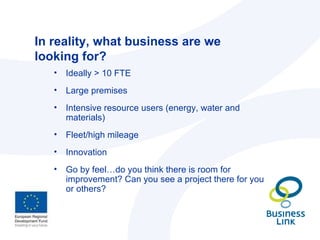 In reality, what business are we looking for? Ideally > 10 FTE Large premises Intensive resource users (energy, water and materials) Fleet/high mileage Innovation Go by feel…do you think there is room for improvement? Can you see a project there for you or others? 