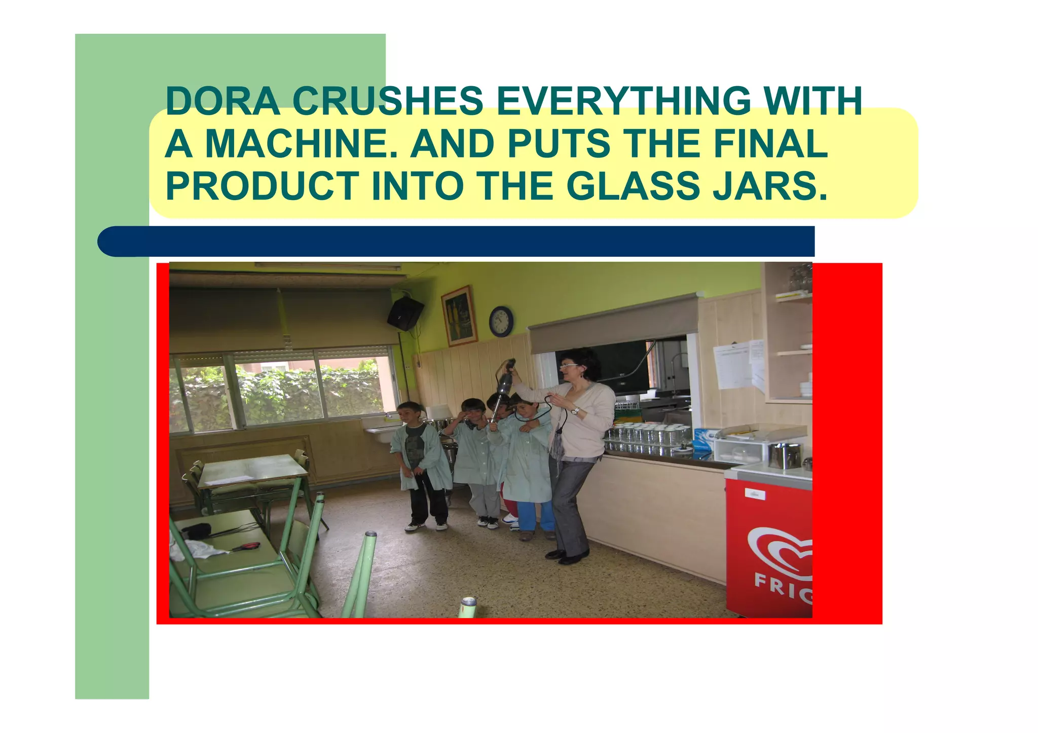 DORA CRUSHES EVERYTHING WITH
A MACHINE. AND PUTS THE FINAL
PRODUCT INTO THE GLASS JARS.