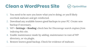 1. You need to be sure you know what you're doing, or you'll likely
overlook malware and get reinfected.
2. Download any available known good backups to your PC. Create new
backup if necessary.
3. WP > Settings > Reading: check box for Discourage search engines from
indexing this site.
4. Enable maintenance mode by adding .maintenance to root of WP
directory, or via plugin.
5. Restore known good backup. Check for evidence of malware.
Clean a WordPress Site
 