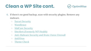 6. If there's no good backup, scan with security plugins. Remove any
malware.
○ Sucuri Security
○ Wordfence
○ MalCare Security
○ SiteAlert (Formerly WP Health)
○ Anti-Malware Security and Brute-Force Firewall
○ AntiVirus
○ Theme Check
Clean a WP Site cont.
 