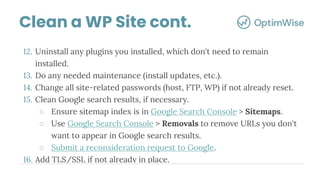 12. Uninstall any plugins you installed, which don't need to remain
installed.
13. Do any needed maintenance (install updates, etc.).
14. Change all site-related passwords (host, FTP, WP) if not already reset.
15. Clean Google search results, if necessary.
○ Ensure sitemap index is in Google Search Console > Sitemaps.
○ Use Google Search Console > Removals to remove URLs you don't
want to appear in Google search results.
○ Submit a reconsideration request to Google.
16. Add TLS/SSL if not already in place.
Clean a WP Site cont.
 