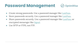 Password Management
● Create strong passwords. Use a password manager like LastPass.
● Store passwords securely. Use a password manager like LastPass.
● Share passwords securely. Use a password manager like LastPass, or
encrypted messenger like Signal.
● Use SFTP or FTPS, not FTP.
 