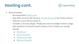 ● Shared hosting
○ Recommended: SiteGround
○ May offer security add-ons (e.g., SG Site Scanner). See if they remove
malware or just tell you about it.
○ Consider a security plugin. Weigh pros and cons (high resource usage,
false positives, increased attack surface). Free versions are usually
limited.
■ Wordfence
■ Sucuri Security
■ iThemes Security
■ MalCare Security
Hosting cont.
 