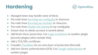 ● Managed hosts may handle some of these.
● Put code from Securing wp-config.php in .htaccess.
● Put code from Securing wp-includes in .htaccess.
● Put code from Disable File Editing in wp-config.php.
● Ensure that no admin account is named admin.
● Add brute-force protection. Use Login LockDown or another plugin
(security plugins often include this).
● Add a TLS/SSL certificate.
● Consider Cloudflare for an extra layer of protection (firewall).
● Add two-factor authentication (2FA). Use Google Authenticator or
another plugin.
Hardening
 