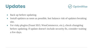 ● Back up before updating.
● Install updates as soon as possible, but balance risk of updates breaking
site.
● For risky plugins (Yoast SEO, WooCommerce, etc.), check changelog
before updating. If update doesn't include security fix, consider waiting
a few days.
Updates
 