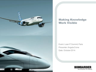 PRIVATE AND CONFIDENTIAL 
© Bombardier Inc. or its subsidiaries. All rights reserved. 
Making Knowledge Work Visible 
Event: Lean IT Summit, Paris 
Presenter: Angela Crone 
Date: October 2014  