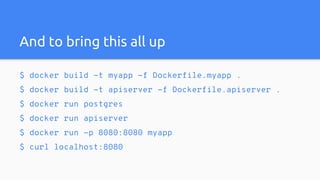 And to bring this all up
$ docker build -t myapp -f Dockerfile.myapp .
$ docker build -t apiserver -f Dockerfile.apiserver .
$ docker run postgres
$ docker run apiserver
$ docker run -p 8080:8080 myapp
$ curl localhost:8080
 