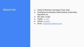 About me: ● Works for Red Hat in Developer Tools team
● Contributes to Kompose, OpenCompose, Kubernetes,
OpenShift, etc.
● IRC, slack - surajd
● Twitter - surajd_
● Github - surajssd
● Email - surajd.service@gmail.com
 