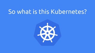 So what is this Kubernetes?
 