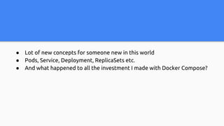 ● Lot of new concepts for someone new in this world
● Pods, Service, Deployment, ReplicaSets etc.
● And what happened to all the investment I made with Docker Compose?
 