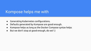 Kompose helps me with
● Generating Kubernetes configurations.
● Defaults generated by Kompose are good enough.
● Kompose helps as long as the Docker Compose syntax helps
● But we don’t stop at good enough, do we? :)
 
