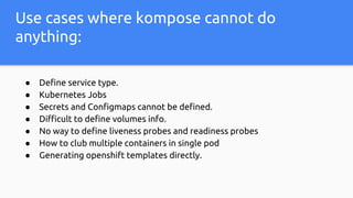 Use cases where kompose cannot do
anything:
● Define service type.
● Kubernetes Jobs
● Secrets and Configmaps cannot be defined.
● Difficult to define volumes info.
● No way to define liveness probes and readiness probes
● How to club multiple containers in single pod
● Generating openshift templates directly.
 