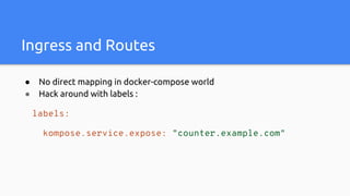 Ingress and Routes
● No direct mapping in docker-compose world
● Hack around with labels :
labels:
kompose.service.expose: "counter.example.com"
 