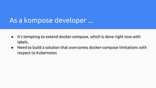 As a kompose developer ...
● It’s tempting to extend docker-compose, which is done right now with
labels.
● Need to build a solution that overcomes docker-compose limitations with
respect to Kubernetes
 