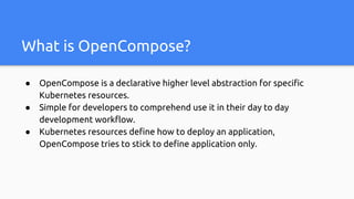 What is OpenCompose?
● OpenCompose is a declarative higher level abstraction for specific
Kubernetes resources.
● Simple for developers to comprehend use it in their day to day
development workflow.
● Kubernetes resources define how to deploy an application,
OpenCompose tries to stick to define application only.
 