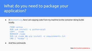 What do you need to package your
application?
● A Dockerfile, here I am copying code from my machine to the container doing builds
locally.
FROM centos
RUN yum install -y python-pip3
COPY . /code
WORKDIR /code
RUN cd /code && pip install -r requirements.txt
CMD [ “myapp” ]
● And few commands
Note: Don’t try this in production :p
 