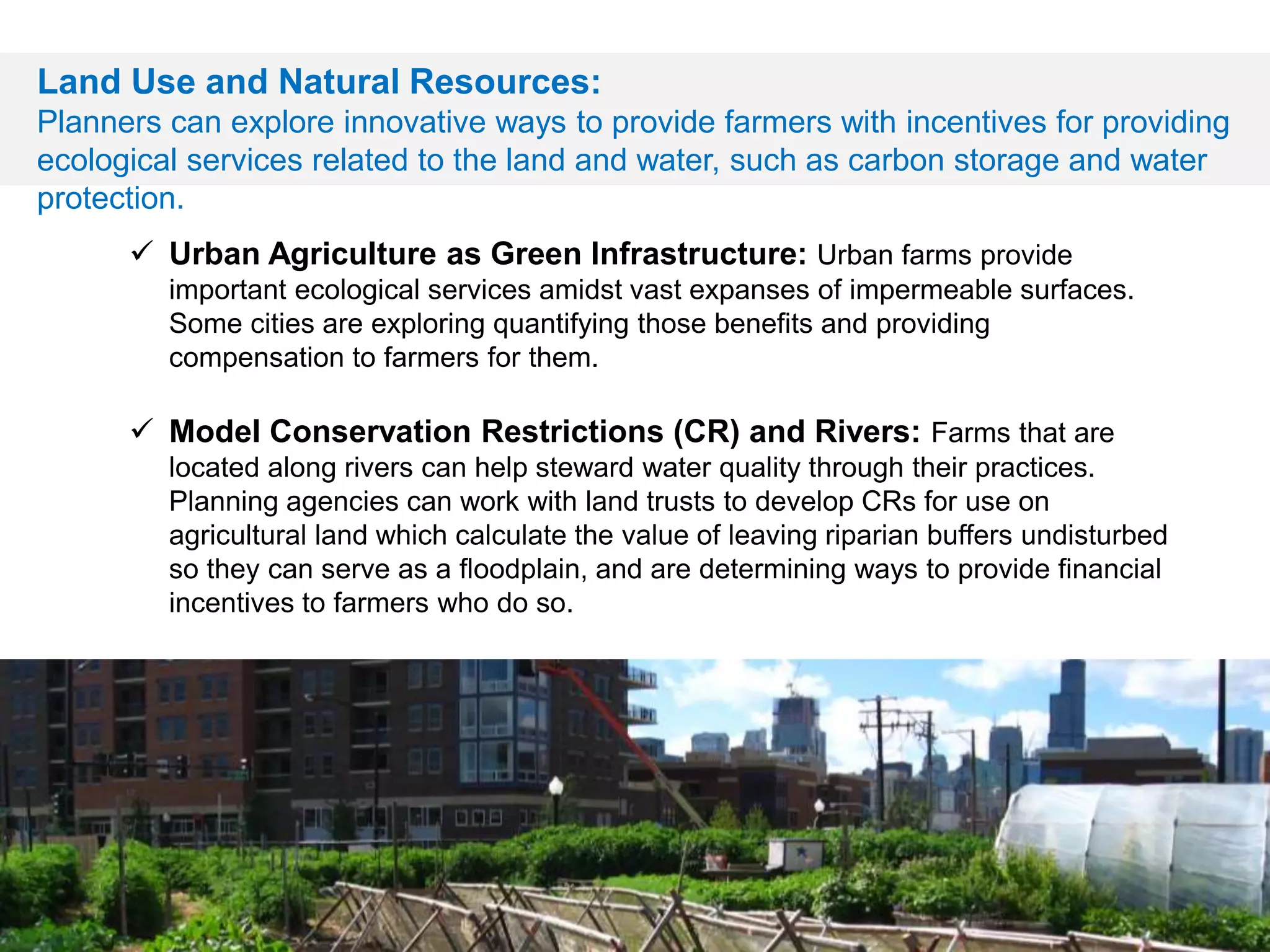  Urban Agriculture as Green Infrastructure: Urban farms provide
important ecological services amidst vast expanses of impermeable surfaces.
Some cities are exploring quantifying those benefits and providing
compensation to farmers for them.
 Model Conservation Restrictions (CR) and Rivers: Farms that are
located along rivers can help steward water quality through their practices.
Planning agencies can work with land trusts to develop CRs for use on
agricultural land which calculate the value of leaving riparian buffers undisturbed
so they can serve as a floodplain, and are determining ways to provide financial
incentives to farmers who do so.
Land Use and Natural Resources:
Planners can explore innovative ways to provide farmers with incentives for providing
ecological services related to the land and water, such as carbon storage and water
protection.
 