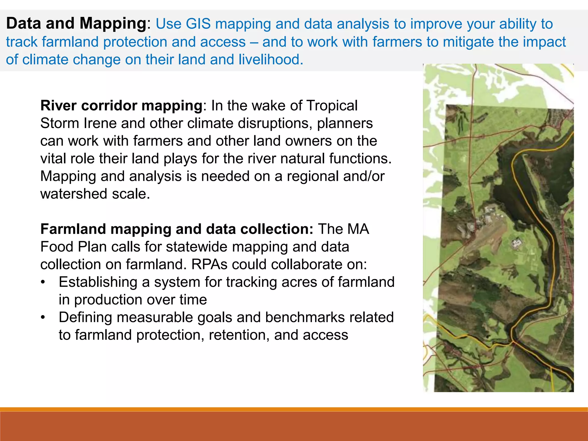Data and Mapping: Use GIS mapping and data analysis to improve your ability to
track farmland protection and access – and to work with farmers to mitigate the impact
of climate change on their land and livelihood.
River corridor mapping: In the wake of Tropical
Storm Irene and other climate disruptions, planners
can work with farmers and other land owners on the
vital role their land plays for the river natural functions.
Mapping and analysis is needed on a regional and/or
watershed scale.
Farmland mapping and data collection: The MA
Food Plan calls for statewide mapping and data
collection on farmland. RPAs could collaborate on:
• Establishing a system for tracking acres of farmland
in production over time
• Defining measurable goals and benchmarks related
to farmland protection, retention, and access
 