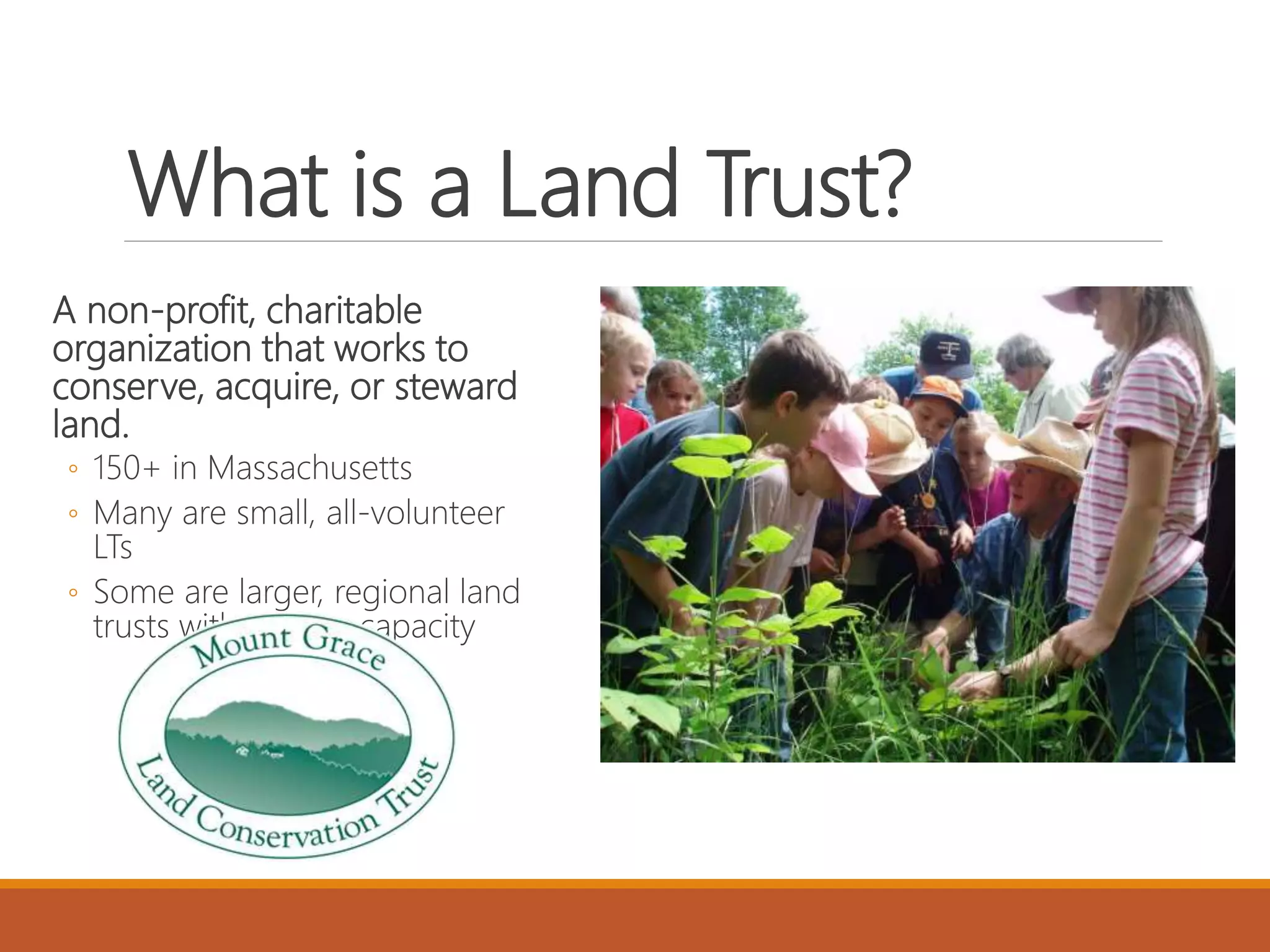 What is a Land Trust?
A non-profit, charitable
organization that works to
conserve, acquire, or steward
land.
◦ 150+ in Massachusetts
◦ Many are small, all-volunteer
LTs
◦ Some are larger, regional land
trusts with greater capacity
 