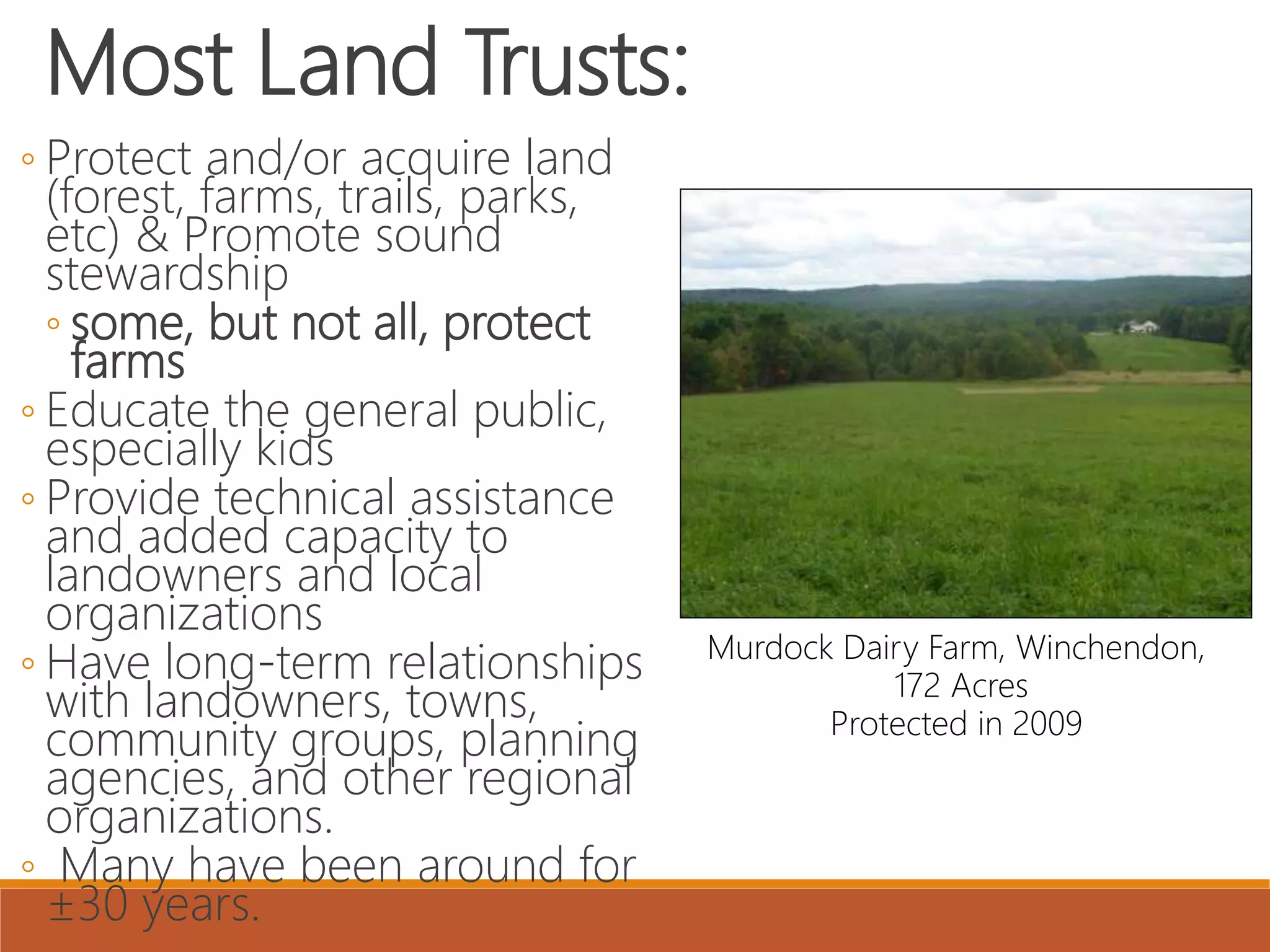 Most Land Trusts:
◦ Protect and/or acquire land
(forest, farms, trails, parks,
etc) & Promote sound
stewardship
◦ some, but not all, protect
farms
◦ Educate the general public,
especially kids
◦ Provide technical assistance
and added capacity to
landowners and local
organizations
◦ Have long-term relationships
with landowners, towns,
community groups, planning
agencies, and other regional
organizations.
◦ Many have been around for
±30 years.
Murdock Dairy Farm, Winchendon,
172 Acres
Protected in 2009
 