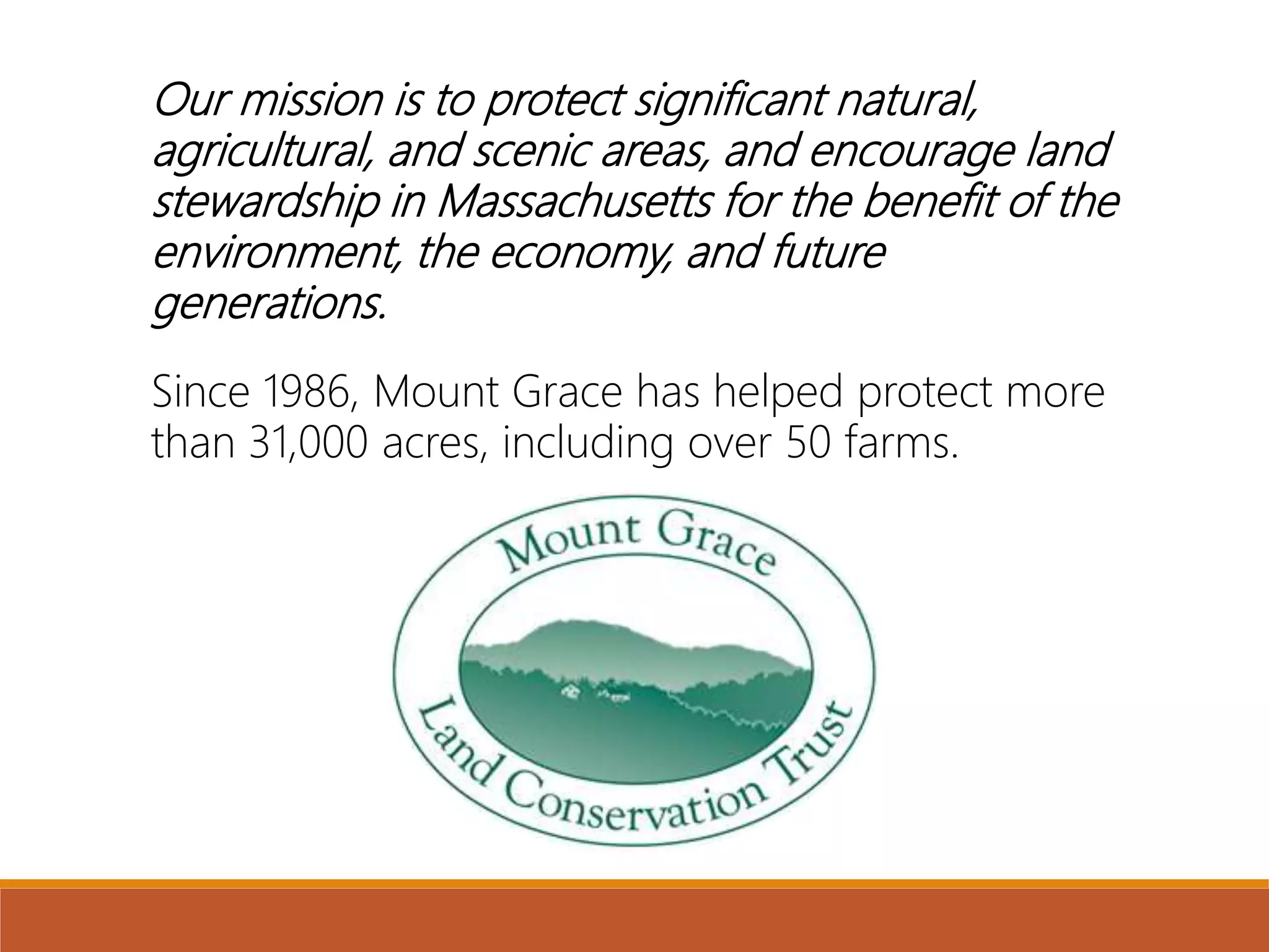 Our mission is to protect significant natural,
agricultural, and scenic areas, and encourage land
stewardship in Massachusetts for the benefit of the
environment, the economy, and future
generations.
Since 1986, Mount Grace has helped protect more
than 31,000 acres, including over 50 farms.
 