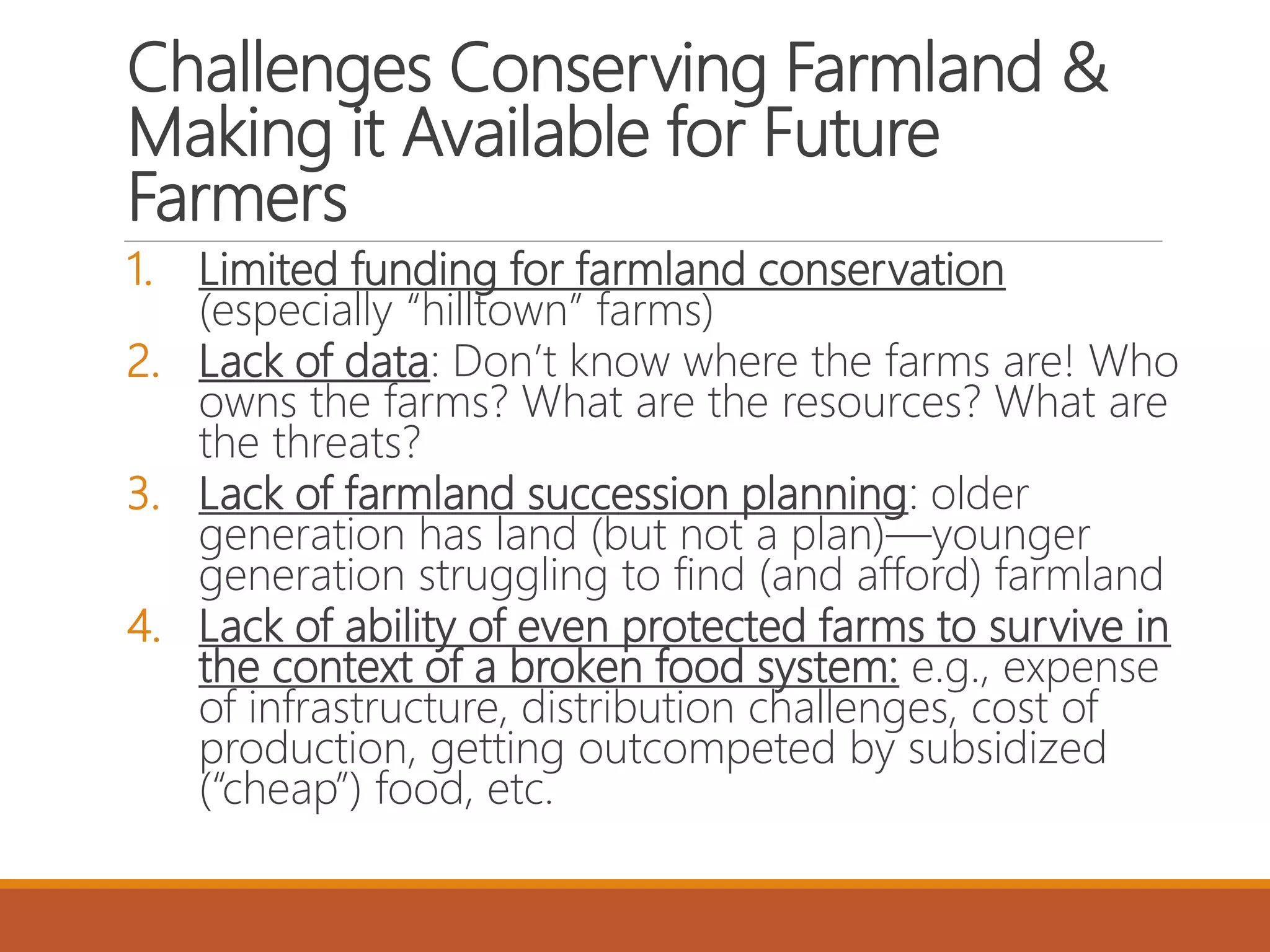 Challenges Conserving Farmland &
Making it Available for Future
Farmers
1. Limited funding for farmland conservation
(especially “hilltown” farms)
2. Lack of data: Don’t know where the farms are! Who
owns the farms? What are the resources? What are
the threats?
3. Lack of farmland succession planning: older
generation has land (but not a plan)—younger
generation struggling to find (and afford) farmland
4. Lack of ability of even protected farms to survive in
the context of a broken food system: e.g., expense
of infrastructure, distribution challenges, cost of
production, getting outcompeted by subsidized
(“cheap”) food, etc.
 