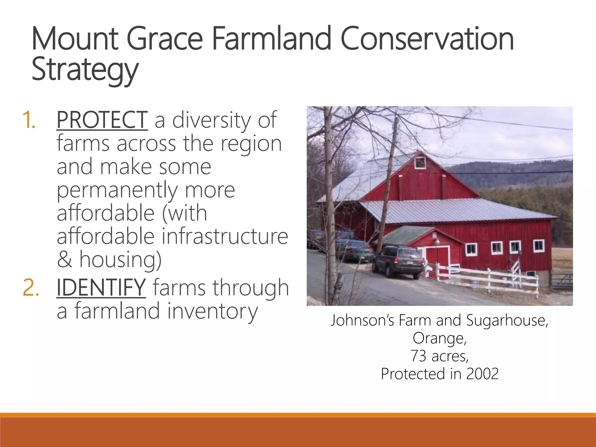 Mount Grace Farmland Conservation
Strategy
1. PROTECT a diversity of
farms across the region
and make some
permanently more
affordable (with
affordable infrastructure
& housing)
2. IDENTIFY farms through
a farmland inventory Johnson’s Farm and Sugarhouse,
Orange,
73 acres,
Protected in 2002
 