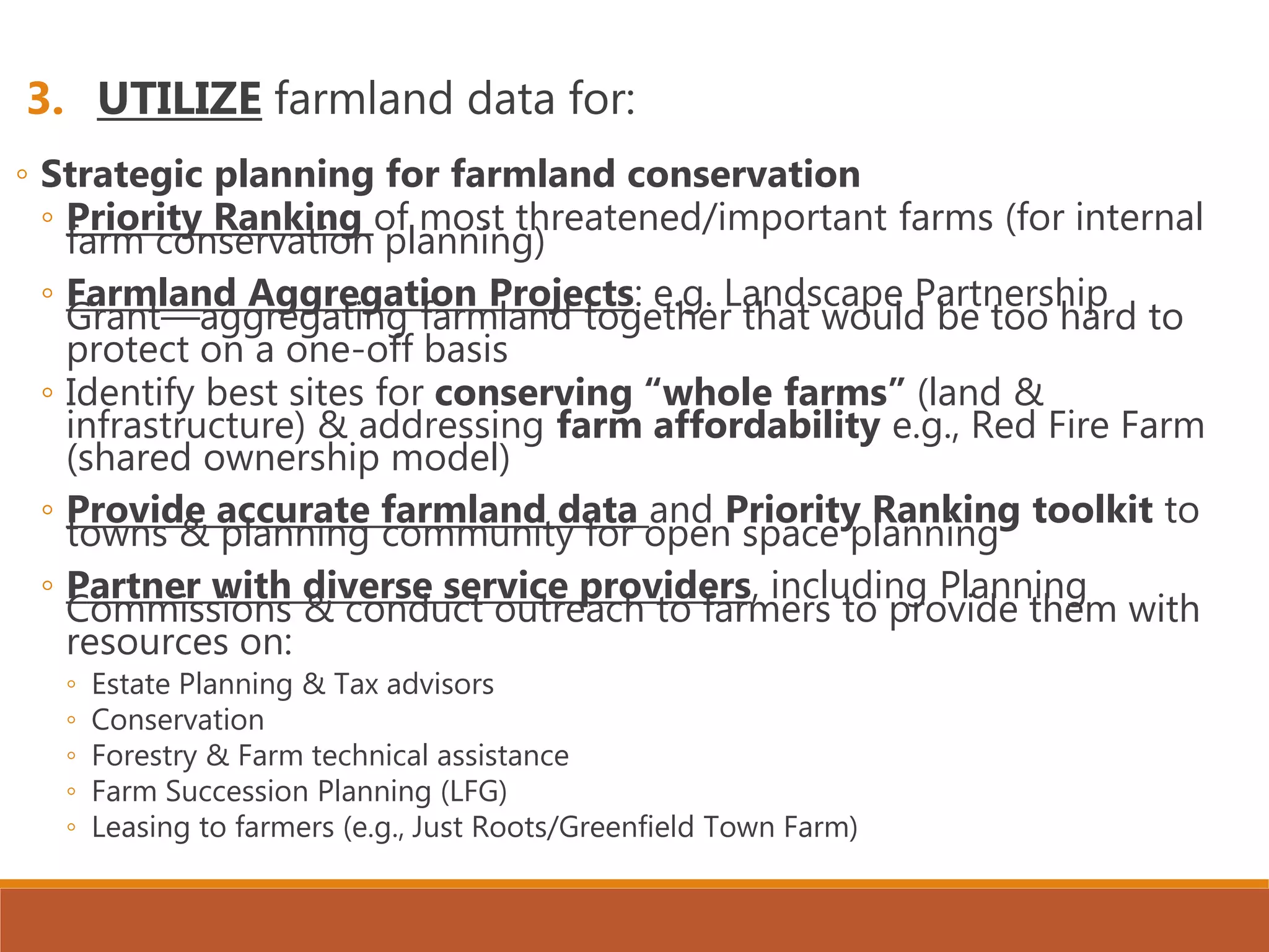 3. UTILIZE farmland data for:
◦ Strategic planning for farmland conservation
◦ Priority Ranking of most threatened/important farms (for internal
farm conservation planning)
◦ Farmland Aggregation Projects: e.g. Landscape Partnership
Grant—aggregating farmland together that would be too hard to
protect on a one-off basis
◦ Identify best sites for conserving “whole farms” (land &
infrastructure) & addressing farm affordability e.g., Red Fire Farm
(shared ownership model)
◦ Provide accurate farmland data and Priority Ranking toolkit to
towns & planning community for open space planning
◦ Partner with diverse service providers, including Planning
Commissions & conduct outreach to farmers to provide them with
resources on:
◦ Estate Planning & Tax advisors
◦ Conservation
◦ Forestry & Farm technical assistance
◦ Farm Succession Planning (LFG)
◦ Leasing to farmers (e.g., Just Roots/Greenfield Town Farm)
 