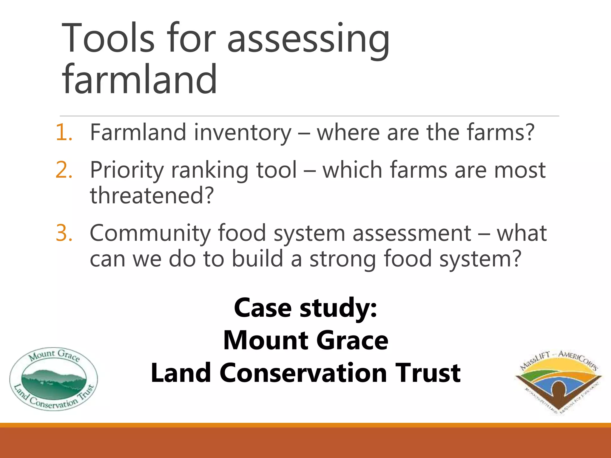 Tools for assessing
farmland
1. Farmland inventory – where are the farms?
2. Priority ranking tool – which farms are most
threatened?
3. Community food system assessment – what
can we do to build a strong food system?
Case study:
Mount Grace
Land Conservation Trust
 