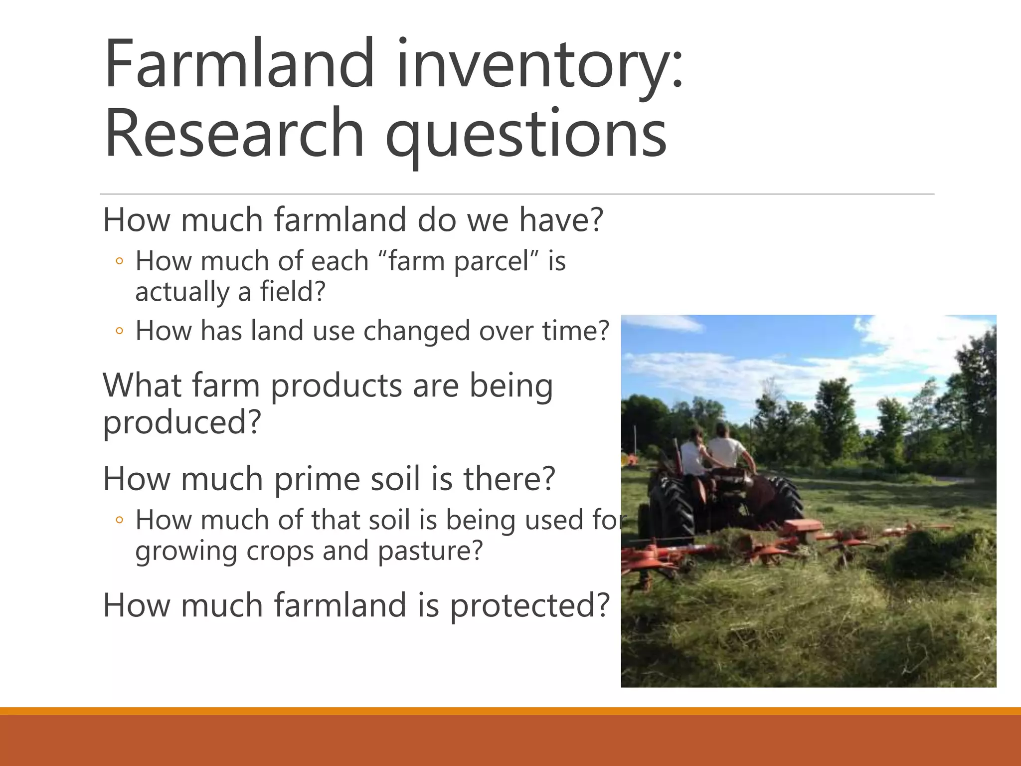 Farmland inventory:
Research questions
How much farmland do we have?
◦ How much of each “farm parcel” is
actually a field?
◦ How has land use changed over time?
What farm products are being
produced?
How much prime soil is there?
◦ How much of that soil is being used for
growing crops and pasture?
How much farmland is protected?
 