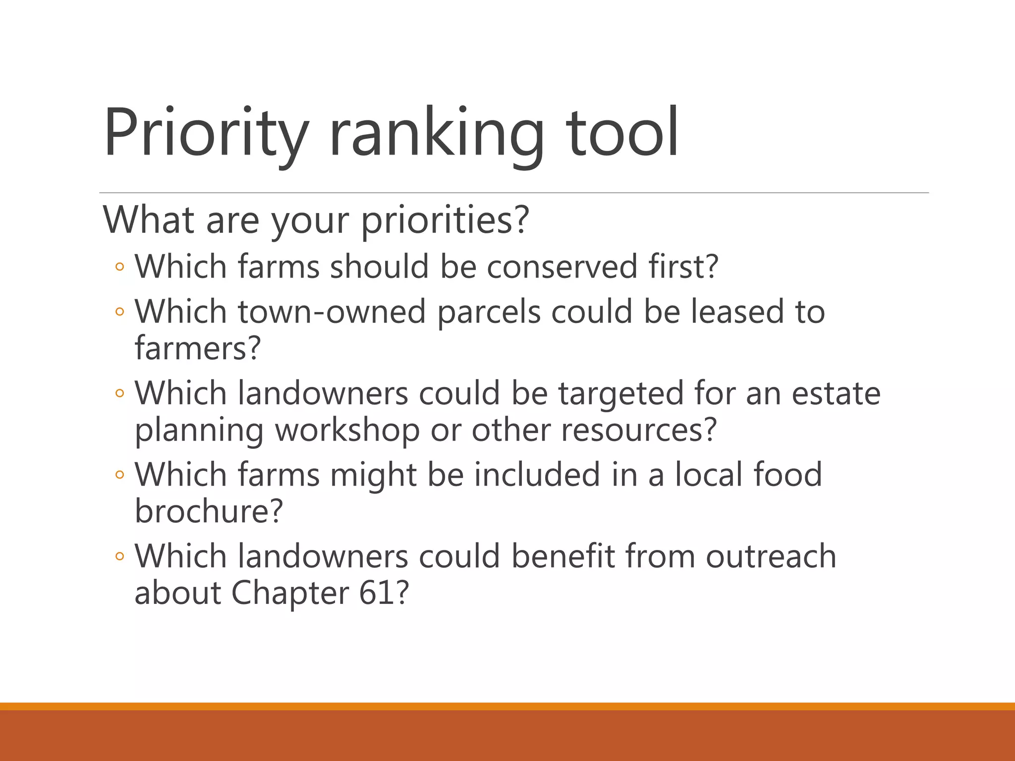 Priority ranking tool
What are your priorities?
◦ Which farms should be conserved first?
◦ Which town-owned parcels could be leased to
farmers?
◦ Which landowners could be targeted for an estate
planning workshop or other resources?
◦ Which farms might be included in a local food
brochure?
◦ Which landowners could benefit from outreach
about Chapter 61?
 