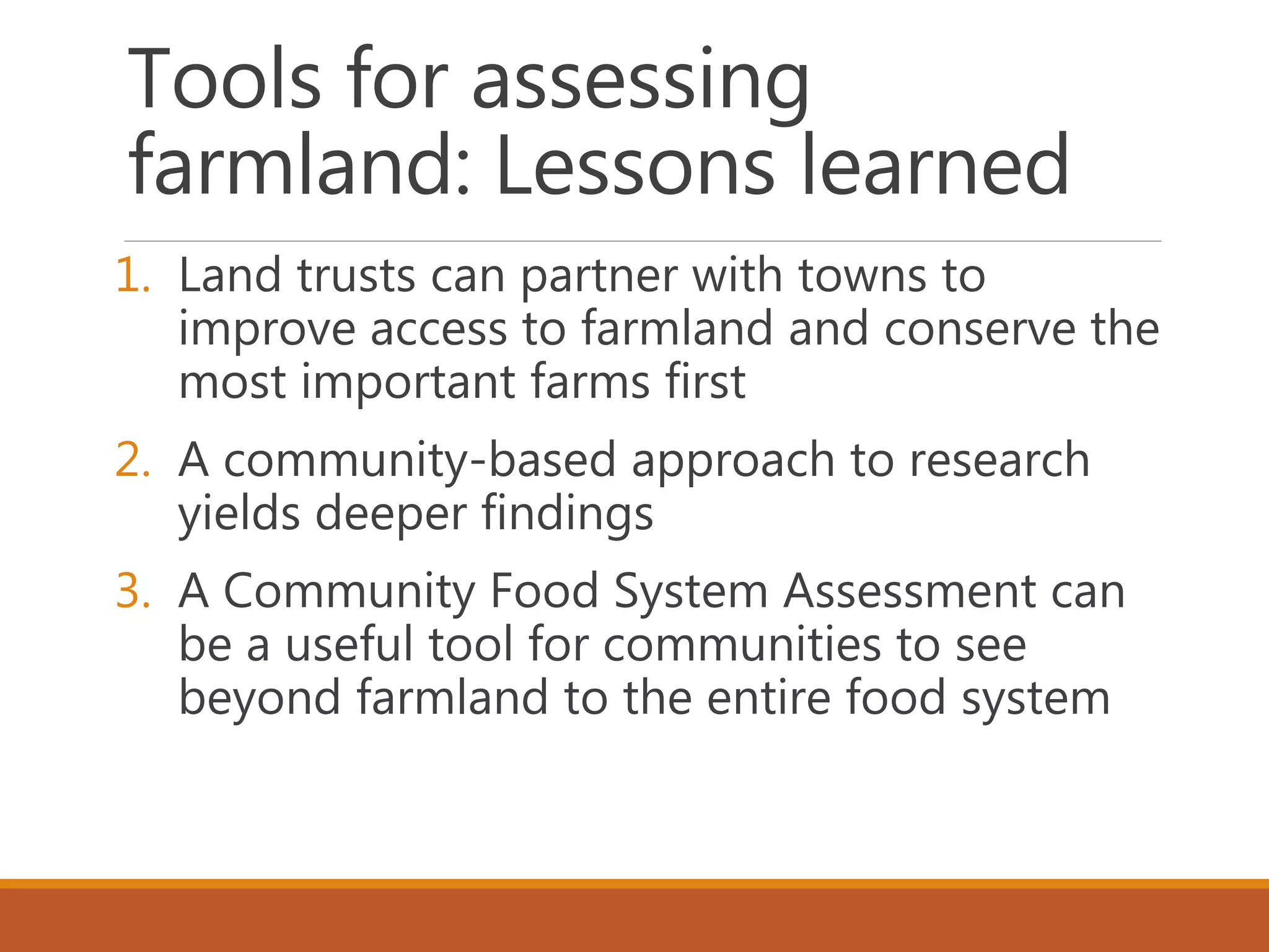 Tools for assessing
farmland: Lessons learned
1. Land trusts can partner with towns to
improve access to farmland and conserve the
most important farms first
2. A community-based approach to research
yields deeper findings
3. A Community Food System Assessment can
be a useful tool for communities to see
beyond farmland to the entire food system
 