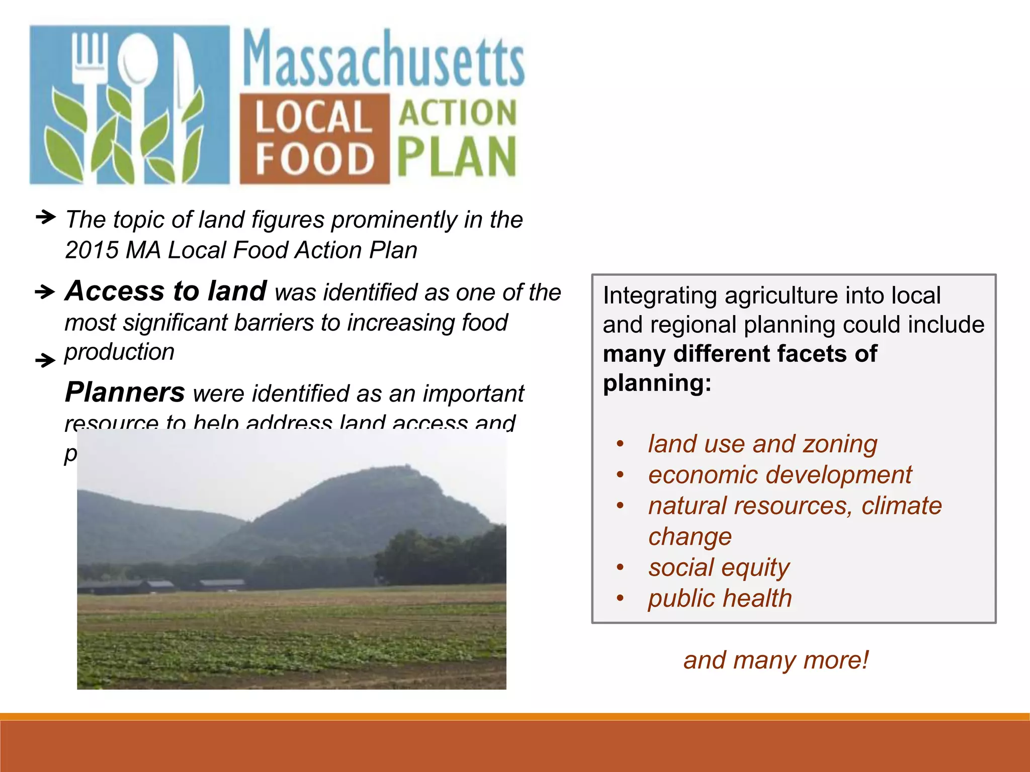 The topic of land figures prominently in the
2015 MA Local Food Action Plan
Access to land was identified as one of the
most significant barriers to increasing food
production
Planners were identified as an important
resource to help address land access and
protection
Integrating agriculture into local
and regional planning could include
many different facets of
planning:
• land use and zoning
• economic development
• natural resources, climate
change
• social equity
• public health
and many more!
 