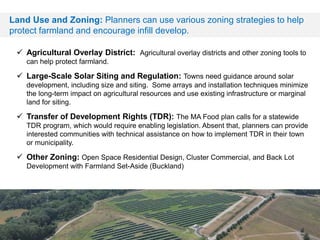 Land Use and Zoning: Planners can use various zoning strategies to help
protect farmland and encourage infill develop.
 Agricultural Overlay District: Agricultural overlay districts and other zoning tools to
can help protect farmland.
 Large-Scale Solar Siting and Regulation: Towns need guidance around solar
development, including size and siting. Some arrays and installation techniques minimize
the long-term impact on agricultural resources and use existing infrastructure or marginal
land for siting.
 Transfer of Development Rights (TDR): The MA Food plan calls for a statewide
TDR program, which would require enabling legislation. Absent that, planners can provide
interested communities with technical assistance on how to implement TDR in their town
or municipality.
 Other Zoning: Open Space Residential Design, Cluster Commercial, and Back Lot
Development with Farmland Set-Aside (Buckland)
 