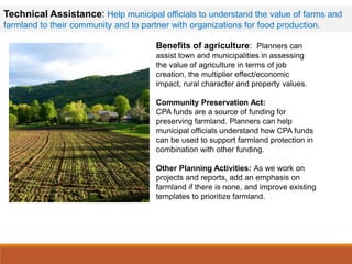Benefits of agriculture: Planners can
assist town and municipalities in assessing
the value of agriculture in terms of job
creation, the multiplier effect/economic
impact, rural character and property values.
Community Preservation Act:
CPA funds are a source of funding for
preserving farmland. Planners can help
municipal officials understand how CPA funds
can be used to support farmland protection in
combination with other funding.
Other Planning Activities: As we work on
projects and reports, add an emphasis on
farmland if there is none, and improve existing
templates to prioritize farmland.
Technical Assistance: Help municipal officials to understand the value of farms and
farmland to their community and to partner with organizations for food production.
 