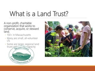 What is a Land Trust?
A non-profit, charitable
organization that works to
conserve, acquire, or steward
land.
◦ 150+ in Massachusetts
◦ Many are small, all-volunteer
LTs
◦ Some are larger, regional land
trusts with greater capacity
 