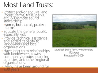 Most Land Trusts:
◦ Protect and/or acquire land
(forest, farms, trails, parks,
etc) & Promote sound
stewardship
◦ some, but not all, protect
farms
◦ Educate the general public,
especially kids
◦ Provide technical assistance
and added capacity to
landowners and local
organizations
◦ Have long-term relationships
with landowners, towns,
community groups, planning
agencies, and other regional
organizations.
◦ Many have been around for
±30 years.
Murdock Dairy Farm, Winchendon,
172 Acres
Protected in 2009
 