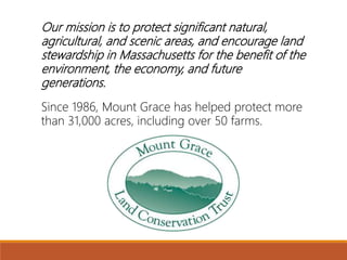 Our mission is to protect significant natural,
agricultural, and scenic areas, and encourage land
stewardship in Massachusetts for the benefit of the
environment, the economy, and future
generations.
Since 1986, Mount Grace has helped protect more
than 31,000 acres, including over 50 farms.
 