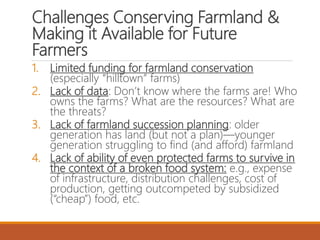 Challenges Conserving Farmland &
Making it Available for Future
Farmers
1. Limited funding for farmland conservation
(especially “hilltown” farms)
2. Lack of data: Don’t know where the farms are! Who
owns the farms? What are the resources? What are
the threats?
3. Lack of farmland succession planning: older
generation has land (but not a plan)—younger
generation struggling to find (and afford) farmland
4. Lack of ability of even protected farms to survive in
the context of a broken food system: e.g., expense
of infrastructure, distribution challenges, cost of
production, getting outcompeted by subsidized
(“cheap”) food, etc.
 